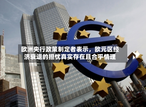 欧洲央行政策制定者表示	，欧元区经济衰退的担忧真实存在且合乎情理-第2张图片