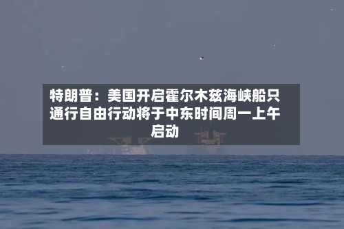 特朗普：美国开启霍尔木兹海峡船只通行自由行动将于中东时间周一上午启动