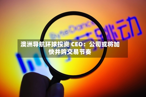 澳洲导航环球投资 CEO：公司或将加快并购交易节奏-第3张图片