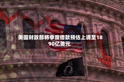 美国财政部将季度借款预估上调至1890亿美元