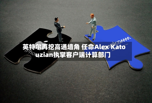 英特尔再挖高通墙角 任命Alex Katouzian执掌客户端计算部门