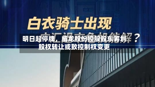 明日起停牌	，威龙股份控股股东筹划股权转让或致控制权变更-第3张图片