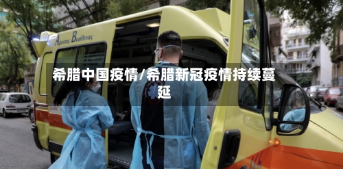 希腊中国疫情/希腊新冠疫情持续蔓延