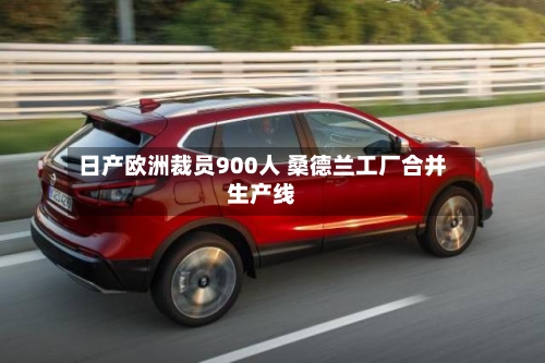 日产欧洲裁员900人 桑德兰工厂合并生产线-第3张图片