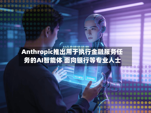 Anthropic推出用于执行金融服务任务的AI智能体 面向银行等专业人士