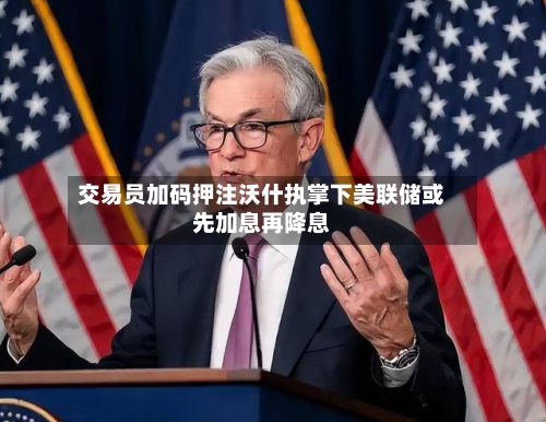 交易员加码押注沃什执掌下美联储或先加息再降息