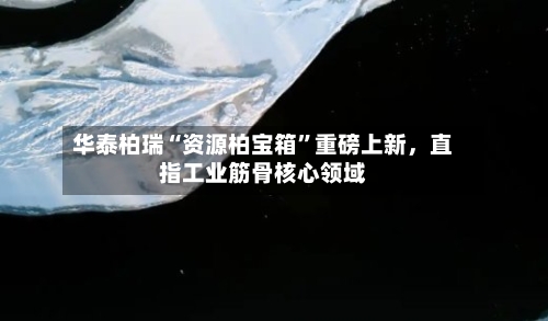 华泰柏瑞“资源柏宝箱”重磅上新，直指工业筋骨核心领域-第2张图片