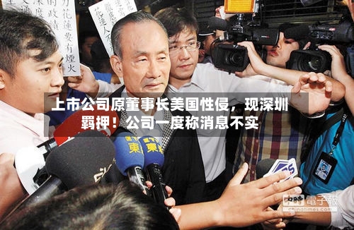 上市公司原董事长美国性侵	，现深圳羁押！公司一度称消息不实-第2张图片