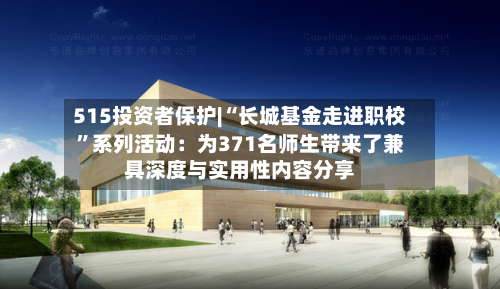 515投资者保护|“长城基金走进职校”系列活动：为371名师生带来了兼具深度与实用性内容分享-第2张图片