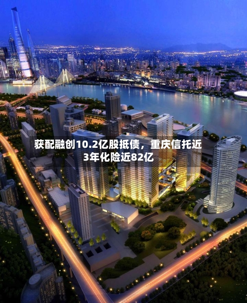 获配融创10.2亿股抵债，重庆信托近3年化险近82亿-第2张图片