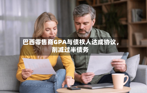 巴西零售商GPA与债权人达成协议，削减过半债务